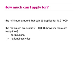 How much can I apply for?


•the minimum amount that can be applied for is £1,000

•the maximum amount is £100,000 (however there are
exceptions):
   – permissions
   – national activities
 