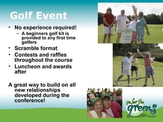 Golf Event
• No experience required!
   – A beginners golf kit is
     provided to any first time
     golfers
• Scramble format
• Contests and raffles
  throughout the course
• Luncheon and awards
  after

A great way to build on all
  new relationships
  developed during the
  conference!
 