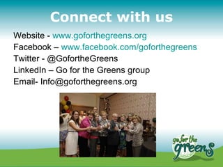 Connect with us
Website - www.goforthegreens.org
Facebook – www.facebook.com/goforthegreens
Twitter - @GofortheGreens
LinkedIn – Go for the Greens group
Email- Info@goforthegreens.org
 