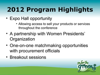2012 Program Highlights
• Expo Hall opportunity
     • Allowing access to sell your products or services
       throughout the conference
• A partnership with Women Presidents’
  Organization
• One-on-one matchmaking opportunities
  with procurement officials
• Breakout sessions
 