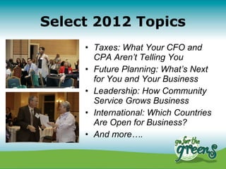 Select 2012 Topics
     • Taxes: What Your CFO and
       CPA Aren’t Telling You
     • Future Planning: What’s Next
       for You and Your Business
     • Leadership: How Community
       Service Grows Business
     • International: Which Countries
       Are Open for Business?
     • And more….
 