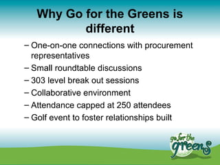 Why Go for the Greens is
          different
– One-on-one connections with procurement
  representatives
– Small roundtable discussions
– 303 level break out sessions
– Collaborative environment
– Attendance capped at 250 attendees
– Golf event to foster relationships built
 