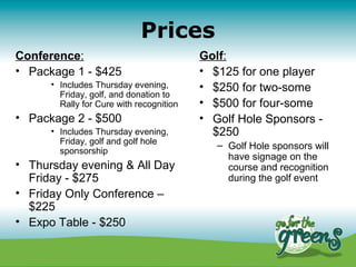 Prices
Conference:                               Golf:
• Package 1 - $425                        • $125 for one player
      • Includes Thursday evening,        • $250 for two-some
        Friday, golf, and donation to
        Rally for Cure with recognition   • $500 for four-some
• Package 2 - $500                        • Golf Hole Sponsors -
      • Includes Thursday evening,          $250
        Friday, golf and golf hole           – Golf Hole sponsors will
        sponsorship
                                               have signage on the
• Thursday evening & All Day                   course and recognition
  Friday - $275                                during the golf event
• Friday Only Conference –
  $225
• Expo Table - $250
 