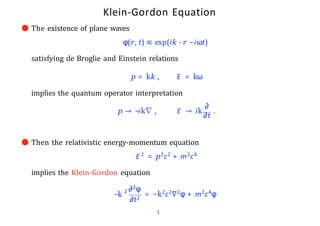 Klein-Gordon Equation
● The existence of plane waves
φ(r, t) ∝ exp(ik · r −iωt)
satisfying de Broglie and Einstein relations
p = kk , E = kω
implies the quantum operator interpretation
∂
p → −ik∇ , E → ik
∂t
.
● Then the relativistic energy-momentum equation
E 2 = p2c2 + m2c4
implies the Klein-Gordon equation
−k 2 ∂2φ
∂t2
1
= −k2c2∇2φ + m2c4φ
 
