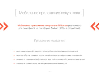 Мобильное приложение покупателя 
Мобильное приложение покупателя Giftoman реализовано 
для смартфонов на платформе Android ( iOS – в разработке). 
Приложение позволяет: 
использовать смартфон вместо пластиковой карты для авторизации покупателя 
видеть все баллы, подарки и купоны, заработанные в разных розничных предприятиях 
получать от предприятий информацию в виде push-нотификаций о маркетинговых акциях 
отвечать на опросы о качестве обслуживания/удовлетворенности 
– 21 – 
 
