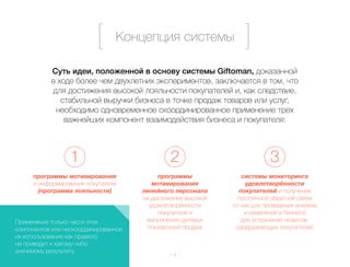 Концепция системы 
Суть идеи, положенной в основу системы Giftoman, доказанной 
в ходе более чем двухлетних экспериментов, заключается в том, что 
для достижения высокой лояльности покупателей и, как следствие, 
стабильной выручки бизнеса в точке продаж товаров или услуг, 
необходимо одновременное скоординированное применение трех 
важнейших компонент взаимодействия бизнеса и покупателя: 
1 2 3 
– 4 – 
программы мотивирования 
и информирования покупателя 
(программа лояльности) 
программы 
мотивирования 
линейного персонала 
на достижение высокой 
удовлетворённости 
покупателя и 
выполнения целевых 
показателей продаж 
системы мониторинга 
удовлетворённости 
покупателей и получения 
постоянной обратной связи 
от них для проведения анализа 
и изменений в бизнесе 
для устранения нюансов, 
раздражающих покупателей 
Применение только части этих 
компонентов или нескоординированное 
их использование как правило 
не приводит к какому-либо 
значимому результату. 
 