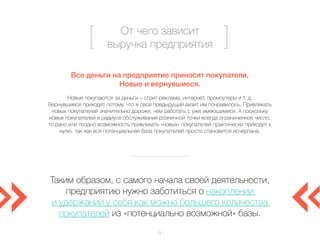 От чего зависит 
выручка предприятия 
Все деньги на предприятие приносят покупатели. 
Новые и вернувшиеся. 
Новые покупаются за деньги – стрит-реклама, интернет, промоутеры и т. д. 
Вернувшиеся приходят потому, что в свой предыдущий визит им понравилось. Привлекать 
новых покупателей значительно дороже, чем работать с уже имеющимися. А поскольку 
новых покупателей в радиусе обслуживания розничной точки всегда ограниченное число, 
то рано или поздно возможность привлекать «новых» покупателей практически приходит к 
нулю, так как вся потенциальная база покупателей просто становится исчерпана. 
Таким образом, с самого начала своей деятельности, 
предприятию нужно заботиться о накоплении 
и удержании у себя как можно большего количества 
покупателей из «потенциально возможной» базы. 
– 5 – 
 