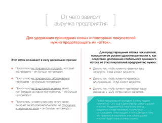 От чего зависит 
выручка предприятия 
Для удержания пришедших новых и повторных покупателей 
нужно предотвращать их «отток». 
Этот отток возникает в силу нескольких причин: 
Покупателю не понравился «продукт», который 
вы продаете – он больше не приходит. 
Покупателю не понравилось обслуживание 
персонала – он больше не приходит. 
Покупателю не предложили новинки меню 
или товаров, а старые ему приелись – он больше 
не приходит. 
Покупатель оставил у вас уже много денег, 
он хочет за это признательности, но отношение 
к нему как ко всем – он больше не приходит. 
Для предотвращения оттока покупателей, 
повышения их уровня удовлетворенности и, как 
следствие, достижения стабильного денежного 
потока от этих покупателей предприятию нужно: 
Делать так, чтобы клиенту нравился ваш 
«продукт». Тогда клиент вернется. 
Делать так, чтобы клиенту нравилось 
обслуживание. Тогда клиент вернется. 
Делать так, чтобы клиент чувствовал ваше 
уважение к нему. Тогда клиент вернется. 
Любой прекративший приходить в точку продаж 
покупатель – это еще и демотиватор для его друзей 
и коллег. Раздраженный покупатель всегда 
поделится с ними негативом, полученным 
от посещения точки продаж. А это приведет к тому, 
что привлечь в покупатели этих самых друзей 
и коллег будет очень и очень сложно. 
 