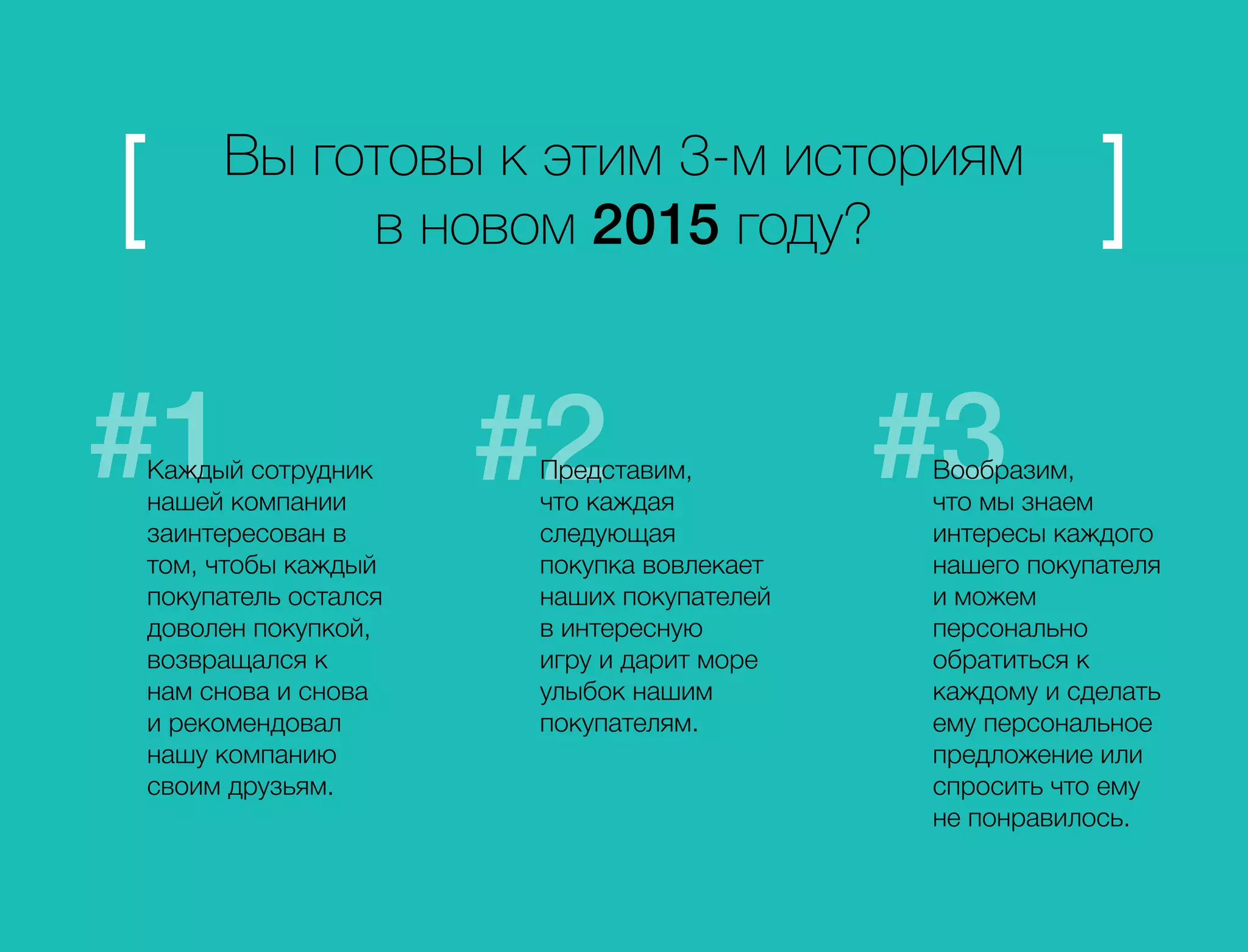 Вы готовы к этим 3-м историям 
в новом 2015 году? 
Каждый сотрудник 
нашей компании 
заинтересован в 
том, чтобы каждый 
покупатель остался 
доволен покупкой, 
возвращался к 
нам снова и снова 
и рекомендовал 
нашу компанию 
своим друзьям. 
Представим, 
что каждая 
следующая 
покупка вовлекает 
наших покупателей 
в интересную 
игру и дарит море 
улыбок нашим 
покупателям. 
Вообразим, 
что мы знаем 
интересы каждого 
нашего покупателя 
и можем 
персонально 
обратиться к 
каждому и сделать 
ему персональное 
предложение или 
спросить что ему 
не понравилось. 
 
