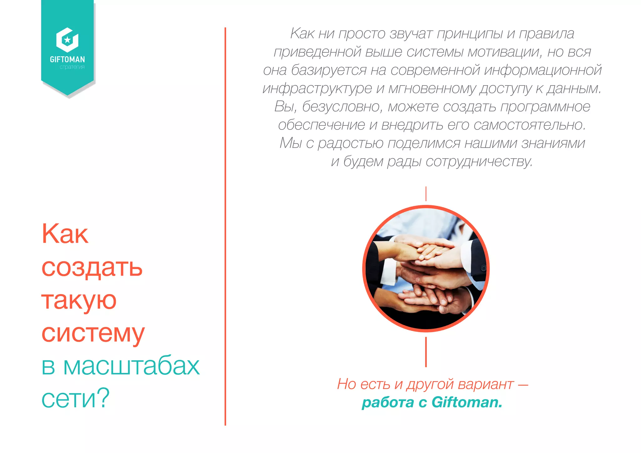 стратегия 
Как 
создать 
такую 
систему 
в масштабах 
сети? 
Как ни просто звучат принципы и правила 
приведенной выше системы мотивации, но вся 
она базируется на современной информационной 
инфраструктуре и мгновенному доступу к данным. 
Вы, безусловно, можете создать программное 
обеспечение и внедрить его самостоятельно. 
Мы с радостью поделимся нашими знаниями 
и будем рады сотрудничеству. 
Но есть и другой вариант ― 
работа с Giftoman. 
 