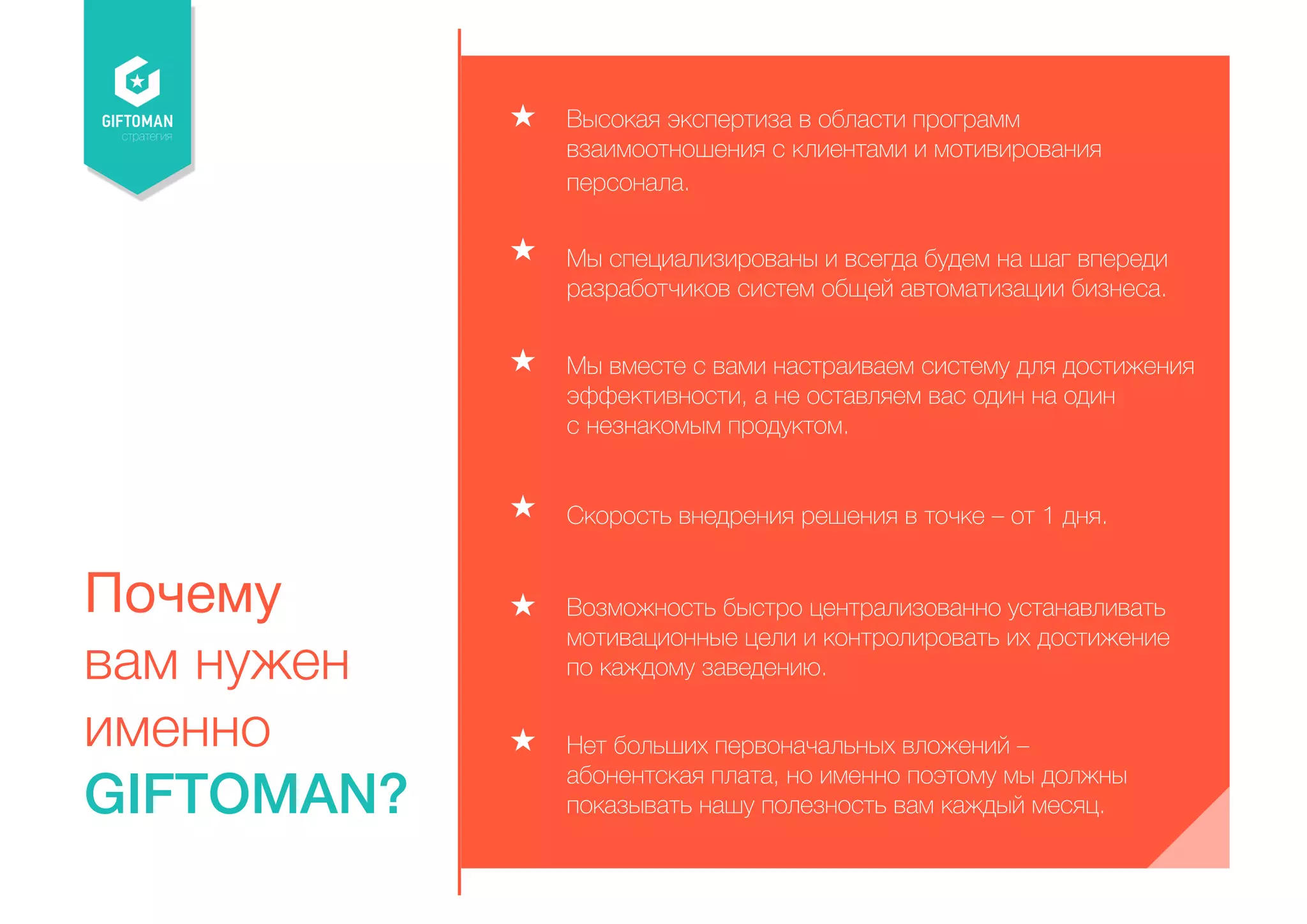 стратегия 
Почему 
вам нужен 
именно 
GIFTOMAN? 
Высокая экспертиза в области программ 
взаимоотношения с клиентами и мотивирования 
персонала. 
Мы специализированы и всегда будем на шаг впереди 
разработчиков систем общей автоматизации бизнеса. 
Мы вместе с вами настраиваем систему для достижения 
эффективности, а не оставляем вас один на один 
с незнакомым продуктом. 
Скорость внедрения решения в точке – от 1 дня. 
Возможность быстро централизованно устанавливать 
мотивационные цели и контролировать их достижение 
по каждому заведению. 
Нет больших первоначальных вложений – 
абонентская плата, но именно поэтому мы должны 
показывать нашу полезность вам каждый месяц. 
 