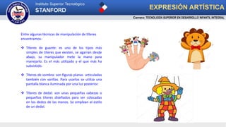 EXPRESIÓN ARTÍSTICA
Entre algunas técnicas de manipulación de títeres
encontramos:
 Títeres de guante: es uno de los tipos más
simples de títeres que existen, se agarran desde
abajo, su manipulador mete la mano para
manejarlo. Es el más utilizado y el que más ha
subsistido.
 Títeres de sombra: son figuras planas articuladas
también con varillas. Para usarlos se utiliza una
pantalla blanca iluminada por una luz posterior.
 Títeres de dedal: son unas pequeñas cabezas o
pequeños títeres diseñados para ser colocadas
en los dedos de las manos. Se emplean al estilo
de un dedal.
Carrera: TECNOLOGÍA SUPERIOR EN DESARROLLO INFANTIL INTEGRAL
 