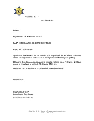 NIT: 123 458 456 - 3
CIRCULAR 041
DG -78
Bogotá D.C., 25 de febrero de 2013
PARA ESTUDIANTES DE GRADO SEPTIMO
ASUNTO: Capacitación
Apreciadas estudiantes, se les informa que el próximo 27 de marzo se llevara
acabo una capacitación sobre los nuevos implementos tecnológicos (tablet).
El horario de esta capacitación para la jornada mañana es de 1:00 pm a 2:00 pm
y para la jornada de la tarde de 10:00 am a 11:00 am.
Contamos con su asistencia y puntualidad para esta actividad.
Atentamente,
OSCAR HERRERA
Coordinador Bachillerato
Transcriptora: Juliana Sevilla
Calle 19a 19-12 Bogotá D.C., www.colegiomenorah.com
Teléfono: 409 45 78
