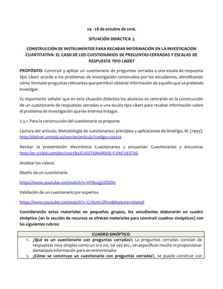 24 - 28 de octubre de 2016.
SITUACIÓN DIDÁCTICA 3
CONSTRUCCIÓN DE INSTRUMENTOS PARA RECABAR INFORMACIÓN EN LA INVESTIGACION
CUANTITATIVA: EL CASO DE LOS CUESTIONARIOS DE PREGUNTAS CERRADAS Y ESCALAS DE
RESPUESTA TIPO LIKERT
PROPÓSITO: Construir y aplicar un cuestionario de preguntas cerradas o una escala de respuesta
tipo Likert acorde a los problemas de investigación construidos por los estudiantes, identificando
cómo formularpreguntasrelevantes que permitan obtener información de aquello que se pretende
investigar.
Es importante señalar que en esta situación didáctica los alumnos se centrarán en la construcción
de un cuestionario de respuestas cerradas o una escala tipo Likert para recabar información sobre
el problema de investigación que les interesa indagar.
2.3.1. Para la construcción del cuestionario se propone:
Lectura del artículo: Metodología de cuestionarios: principios y aplicaciones de Amérigo, M. (1993).
http://dialnet.unirioja.es/servlet/articulo?codigo=224222
Revisar la presentación electrónica: Cuestionarios y encuestas: Cuestionarios y encuestas
http://es.scribd.com/doc/256584/CUESTIONARIOS-Y-ENCUESTAS
Analizar los videos:
Diseño de un cuestionario
https://www.youtube.com/watch?v=HT8oxgUDSOU
Validación de un cuestionario por expertos
https://www.youtube.com/watch?v=C7S5ImJZhvo&feature=related
Considerando estos materiales en pequeños grupos, los estudiantes elaborarán un cuadro
sinóptico (en la sección de recursos se ofrecen materiales para construir cuadros sinópticos) con
las siguientes rubros:
CUADRO SINÓPTICO
1. ¿Qué es un cuestionario con preguntas cerradas?; La preguntas cerradas constan de
respuestas muy simples como un sí o no, tal vez etc., sin especifican mucho ni proporcionar
demasiada información para en entrevistador
2. ¿Cómo se construye un cuestionario con preguntas cerradas?, se puede construir con
 