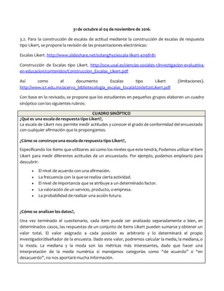 31 de octubre al 04 de noviembre de 2016.
3.2. Para la construcción de escalas de actitud mediante la construcción de escalas de respuesta
tipo Likert, se propone la revisión de las presentaciones electrónicas:
Escalas Likert. http://www.slideshare.net/solanghyz/escala-likert-4098181
Construcción de Escalas tipo Likert. http://ocw.usal.es/ciencias-sociales-1/investigacion-evaluativa-
en-educacion/contenidos/Construccion_Escalas_Likert.pdf
Así como el documento Escalas tipo Likert (limitaciones).
http://www.ict.edu.mx/acervo_bibliotecologia_escalas_Escala%20de%20Likert.pdf
Con base en lo revisado, se propone que los estudiantes en pequeños grupos elaboren un cuadro
sinóptico con los siguientes rubros:
CUADRO SINÓPTICO
¿Qué es una escala de respuesta tipo Likert?,
La escala de Likert nos permite medir actitudes y conocer el grado de conformidad del encuestado
con cualquier afirmación que le propongamos.
¿Cómo se construye una escala de respuesta tipo Likert?,
Especificando los ítems que utilizares así como los niveles que este tendrá, Podemos utilizar el ítem
Likert para medir diferentes actitudes de un encuestado. Por ejemplo, podemos emplearlo para
descubrir:
 El nivel de acuerdo con una afirmación.
 La frecuencia con la que se realiza cierta actividad.
 El nivel de importancia que se atribuye a un determinado factor.
 La valoración de un servicio, producto, o empresa.
 La probabilidad de realizar una acción futura.
¿Cómo se analizan los datos?,
Una vez terminado el cuestionario, cada ítem puede ser analizado separadamente o bien, en
determinados casos, las respuestas de un conjunto de ítems Likert pueden sumarse y obtener un
valor total. El valor asignado a cada posición es arbitrario y lo determinará el propio
investigador/diseñador de la encuesta. Dado este valor, podremos calcular la media, la mediana, o
la moda. La mediana y la moda son las métricas más interesantes, dado que hacer una
interpretación de la media numérica si manejamos categorías como “de acuerdo” o “en
desacuerdo”, no nos aportará mucha información.
 