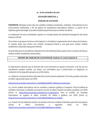 14 – 18 de noviembre de 2016
SITUACIÓN DIDÁCTICA 4
ANÁLISIS DE LOS DATOS
PROPÓSITO: Distinguir entre tipo de variables medidas (nominales, ordinales, intercalares) en los
instrumentos elaborados a fin de aplicar los estadísticos descriptivos básicos y a partir de la
hipótesis generada elegir la prueba estadística pertinente para analizar los datos.
La realización de estas actividades requiere un manejo básico de Statistical Package for the Social
Sciences (SPSS).
Para iniciar se propone la lectura del Capítulo 10. Estadística: organización de los datos de Coolican,
H. (2005), dado que ofrece una revisión conceptual básica y una guía para realizar análisis
estadísticos utilizando el paquete referido.
Se pretende que los estudiantes adquieran las herramientas básicas para armar una base de datos y
realizar análisis estadísticos elementales.
SINTESIS DEL ANÁLISIS DE LA LECTURA DE Coolican, H. (2005) Capítulo 10
Es importante subrayar que el docente del curso brindará los apoyos necesarios a fin de que los
estudiantes puedan analizar sus datos. Las actividades que a continuación se desglosan se
realizarán en los pequeños grupos ya conformados.
4.1. Elaborar una base de datos derivada de los instrumentos aplicados. Para ello, pueden consultar
el video: Ingresando datos con SPSS
https://www.youtube.com/watch?v=2ZmREj8h9ck&NR=1&feature=endscreen
4.2. Correr análisis descriptivos de las variables y elaborar gráficos al respecto. Para el análisis de
variables nominales y ordinales se propone revisar el video: Creación de tablas y gráficos con SPSS
(Parte 1). https://www.youtube.com/watch?v=w_Bj22G9zTw Para el análisis de variables
intervalares se sugiere el video: Creación de tablas y gráficos con SPSS (Parte 2).
https://www.youtube.com/watch?v=C0WcSQArl8s&feature=related
4.3. A partir de la/s hipótesis probar correlación entre las variables analizadas, para ello se propone
revisar el video: Correlación y regresión lineal en SPSS.
https://www.youtube.com/watch?v=hJysxbj8CHI&feature=related
 