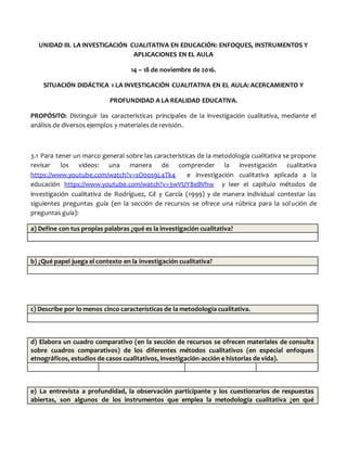 UNIDAD III. LA INVESTIGACIÓN CUALITATIVA EN EDUCACIÓN: ENFOQUES, INSTRUMENTOS Y
APLICACIONES EN EL AULA
14 – 18 de noviembre de 2016.
SITUACIÓN DIDÁCTICA 1 LA INVESTIGACIÓN CUALITATIVA EN EL AULA: ACERCAMIENTO Y
PROFUNDIDAD A LA REALIDAD EDUCATIVA.
PROPÓSITO: Distinguir las características principales de la investigación cualitativa, mediante el
análisis de diversos ejemplos y materiales de revisión.
3.1 Para tener un marco general sobre las características de la metodología cualitativa se propone
revisar los videos: una manera de comprender la investigación cualitativa
https://www.youtube.com/watch?v=sO00s9L4Tk4 e investigación cualitativa aplicada a la
educación https://www.youtube.com/watch?v=3wVUY8eBVhw y leer el capítulo métodos de
investigación cualitativa de Rodríguez, Gil y García (1999) y de manera individual contestar las
siguientes preguntas guía (en la sección de recursos se ofrece una rúbrica para la solución de
preguntas guía):
a) Define con tus propias palabras ¿qué es la investigación cualitativa?
b) ¿Qué papel juega el contexto en la investigación cualitativa?
c) Describe por lo menos cinco características de la metodología cualitativa.
d) Elabora un cuadro comparativo (en la sección de recursos se ofrecen materiales de consulta
sobre cuadros comparativos) de los diferentes métodos cualitativos (en especial enfoques
etnográficos, estudios de casos cualitativos, investigación-acción e historias de vida).
e) La entrevista a profundidad, la observación participante y los cuestionarios de respuestas
abiertas, son algunos de los instrumentos que emplea la metodología cualitativa ¿en qué
 