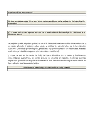 consisten dichos instrumentos?
f) ¿Qué consideraciones éticas son importantes considerar en la realización de investigación
cualitativa?
g) ¿Cuáles podrán ser algunos aportes de la realización de la investigación cualitativa a la
educación básica?
Se propone que en pequeños grupos, se discutan las respuestas elaboradas de manera individual y
en sesión plenaria el docente aclare dudas y enfatice las características de la investigación
cualitativa (principios epistemológicos, propósitos, el papel del contexto y la historicidad, métodos
cualitativos, el rol del investigador, principios éticos a considerar).
3.2 Leer La Vida en las Aulas de Philip Jackson e identificar por lo menos 5 fundamentos
metodológicos cualitativos. En sesión plenaria se discutirá el material, donde los alumnos
expresarán qué aspectos les parecieron relevantes o les llamaron la atención y las implicaciones de
los resultados para la educación básica.
Fundamentos metodológicos cualitativos de Philip Jackson
 