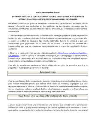21 al 25 de noviembre de 2016.
SITUACIÓN DIDÁCTICA 2. CONSTRUCCIÓN DE GUIONES DE ENTREVISTA A PROFUNDIDAD
ACORDES A LAS PROBLEMÁTICA IDENTIFICADAS POR LOS ESTUDIANTES.
PROPÓSITO: Construir un guión de entrevista a profundidad y desarrollar una entrevista a fin de
recabar información que profundice en los problemas de investigación construidos por los
estudiantes, identificando los elementos clave de una entrevista, así como la escucha activa ante el
entrevistado.
2.1 Para iniciar esta secuencia didáctica se retomarán los hallazgos y aspectos que les haya llamado
la atención a los estudiantes derivados de la aplicación de sus cuestionarios con preguntas cerradas
o escalas de actitud de respuesta tipo Likert, elaborados durante la unidad 2 y que sean
detonadores para profundizar en la visión de los actores. La asesoría del docente será
imprescindible para que los estudiantes logren decantar una pregunta de investigación de corte
cualitativo
2 Observar el video: entrevista para investigación cualitativa https://www.youtube.com/watch?v=-
EM_EBJZanM y leer el capítulo IX Entrevista de Rodríguez, Gil y García (1999). En sesión plenaria,
los equipos ya conformados a lo largo del semestre, realizarán un juego de roles donde algunos
actuarán como entrevistados y otros como entrevistadores.
Para ello los estudiantes previamente habrán elaborado un guion de entrevista acorde a la
pregunta de investigación que pretenden explorar.
Guión de entrevista
Para la escenificación de las entrevistas los alumnos regularán su desempeño utilizando una rúbrica
para realizar entrevistas (misma que aparece en la sección de recursos). Se propone que cada
representación dure 10 minutos como máximo. Al finalizar la actividad el docente del curso junto
con los estudiantes realizarán una lluvia de ideas sobre los aspectos a cuidar en el desarrollo de una
entrevista, identificando conocimientos, habilidades y actitudes básicas.
Lluvia de ideas sobre aspectos a cuidar en el desarrollo de una entrevista
2.3 Cada equipo desarrollará una entrevista con una persona que considere clave para recabar
información sobre lo que les interesa investigar, para ello es importante que consideren la rúbrica
para realizar entrevistas.Posterior a ello, los estudiantes la transcribirán a fin de contar con material
 