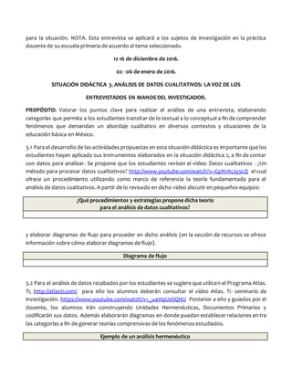 para la situación. NOTA. Esta entrevista se aplicará a los sujetos de investigación en la práctica
docente de su escuela primaria de acuerdo al tema seleccionado.
12-16 de diciembre de 2016.
02 - 06 de enero de 2016.
SITUACIÓN DIDÁCTICA 3. ANÁLISIS DE DATOS CUALITATIVOS: LA VOZ DE LOS
ENTREVISTADOS EN MANOS DEL INVESTIGADOR.
PROPÓSITO: Valorar los puntos clave para realizar el análisis de una entrevista, elaborando
categorías que permita a los estudiantes transitar de lo textual a lo conceptual a fin de comprender
fenómenos que demandan un abordaje cualitativo en diversos contextos y situaciones de la
educación básica en México.
3.1 Para el desarrollo de las actividades propuestas en esta situación didáctica es importante que los
estudiantes hayan aplicado sus instrumentos elaborados en la situación didáctica 2, a fin de contar
con datos para analizar. Se propone que los estudiantes revisen el video: Datos cualitativos - ¿Un
método para procesar datos cualitativos? http://www.youtube.com/watch?v=GpN1Xc2y3LQ el cual
ofrece un procedimiento utilizando como marco de referencia la teoría fundamentada para el
análisis de datos cualitativos. A partir de lo revisado en dicho video discutir en pequeños equipos:
¿Qué procedimientos y estrategias propone dicha teoría
para el análisis de datos cualitativos?
y elaborar diagramas de flujo para proceder en dicho análisis (en la sección de recursos se ofrece
información sobre cómo elaborar diagramas de flujo).
Diagrama de flujo
3.2 Para el análisis de datos recabados por los estudiantes se sugiere que utilicen el Programa Atlas.
Ti, http://atlasti.com/ para ello los alumnos deberán consultar el video Atlas. Ti- seminario de
investigación. https://www.youtube.com/watch?v=_u4HqUeSQHU Posterior a ello y guiados por el
docente, los alumnos irán construyendo Unidades Hermenéuticas, Documentos Primarios y
codificarán sus datos. Además elaborarán diagramas en donde puedan establecer relaciones entre
las categorías a fin de generar teorías comprensivas de los fenómenos estudiados.
Ejemplo de un análisis hermenéutico
 