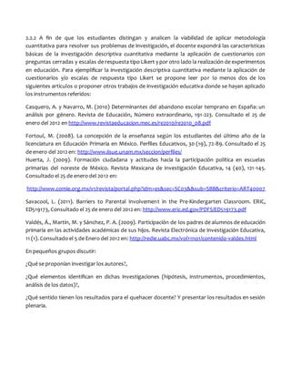 2.2.2 A fin de que los estudiantes distingan y analicen la viabilidad de aplicar metodología
cuantitativa para resolver sus problemas de investigación, el docente expondrá las características
básicas de la investigación descriptiva cuantitativa mediante la aplicación de cuestionarios con
preguntas cerradas y escalas de respuesta tipo Likert y por otro lado la realización de experimentos
en educación. Para ejemplificar la investigación descriptiva cuantitativa mediante la aplicación de
cuestionarios y/o escalas de respuesta tipo Likert se propone leer por lo menos dos de los
siguientes artículos o proponer otros trabajos de investigación educativa donde se hayan aplicado
los instrumentos referidos:
Casquero, A. y Navarro, M. (2010) Determinantes del abandono escolar temprano en España: un
análisis por género. Revista de Educación, Número extraordinario, 191-223. Consultado el 25 de
enero del 2012 en http://www.revistaeducacion.mec.es/re2010/re2010_08.pdf
Fortoul, M. (2008). La concepción de la enseñanza según los estudiantes del último año de la
licenciatura en Educación Primaria en México. Perfiles Educativos, 30 (19), 72-89. Consultado el 25
de enero del 2012 en: http://www.iisue.unam.mx/seccion/perfiles/
Huerta, J. (2009). Formación ciudadana y actitudes hacia la participación política en escuelas
primarias del noreste de México. Revista Mexicana de Investigación Educativa, 14 (40), 121-145.
Consultado el 25 de enero del 2012 en:
http://www.comie.org.mx/v1/revista/portal.php?idm=es&sec=SC03&&sub=SBB&criterio=ART40007
Savacool, L. (2011). Barriers to Parental Involvement in the Pre-Kindergarten Classroom. ERIC,
ED519173, Consultado el 25 de enero del 2012 en: http://www.eric.ed.gov/PDFS/ED519173.pdf
Valdés, Á., Martín, M. y Sánchez, P. A. (2009). Participación de los padres de alumnos de educación
primaria en las actividades académicas de sus hijos. Revista Electrónica de Investigación Educativa,
11 (1). Consultado el 5 de Enero del 2012 en: http://redie.uabc.mx/vol11no1/contenido-valdes.html
En pequeños grupos discutir:
¿Qué se proponían investigar los autores?,
¿Qué elementos identifican en dichas investigaciones (hipótesis, instrumentos, procedimientos,
análisis de los datos)?,
¿Qué sentido tienen los resultados para el quehacer docente? Y presentar los resultados en sesión
plenaria.
 