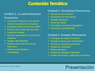 Carlos Mario Morales C ©2016
Unidad 1. La administración
Financiera
 La función financiera y las demás
áreas funcionales de la empresa
 El objetivo Básico Financiero (OBF)
 Flujo de Caja y flujo de caja Libre
 Capital de trabajo
 Factores que afectan el valor de la
empresa
 Riesgo y Rentabilidad
 Alcances de la administración
financiera
 Dilema entre liquidez y
rentabilidad
Unidad 2. Decisiones financieras
 Decisiones de inversión
 Decisiones de financiación
 Utilidad operativa
 Costo de Capital
 EVA (Valor Económico Agregado)
 Decisiones de dividendos
Unidad 3. Estados financieros
 Concepto de estado financiero
 Principios básicos de contabilidad
 Normas o supuestos generales
 Estado de resultados
 Balance General
 Estado de utilidades retenidas
 Estado de fuentes y aplicación de fondos
 