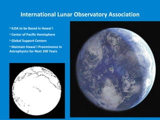 International Lunar Observatory Association

    ILOA to be Based in Hawai`i

    Center of Pacific Hemisphere

    Global Support Centers

 Maintain Hawai`i Preeminence in
Astrophysics for Next 100 Years
 