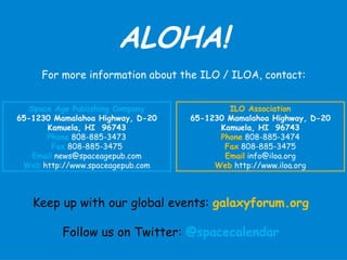 ALOHA!
     For more information about the ILO / ILOA, contact:


   Space Age Publishing Company           ILO Association
65-1230 Mamalahoa Highway, D-20   65-1230 Mamalahoa Highway, D-20
       Kamuela, HI 96743                Kamuela, HI 96743
       Phone 808-885-3473               Phone 808-885-3474
         Fax 808-885-3475                Fax 808-885-3475
    Email news@spaceagepub.com           Email info@iloa.org
 Web http://www.spaceagepub.com        Web http://www.iloa.org



   Keep up with our global events: galaxyforum.org

          Follow us on Twitter: @spacecalendar
 