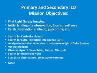 Primary and Secondary ILO
                  Mission Objectives:

    First Light Galaxy Imaging

    Initial landing site observation, local surveillance

    Earth observations: albedo, geocorona, etc.

    Search for Earth-like planets

    Search for Extra-Terrestrial Intelligence (SETI)

    Analyze interstellar molecules to determine origin of Solar System

    VLF observation

    Observe signs of life on Mars, Europa, Titan, etc.

    Search for dangerous NEOs

    Sun-Earth observations, solar storm warnings

    More
 