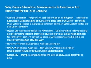 Why Galaxy Education, Consciousness & Awareness Are
Important for the 21st Century:

    General Education – for primary, secondary higher, and highest education:
    Knowledge, understanding of humanity’s place in the Universe – our Milky
    Way Galaxy occupies a mid-position domain between Solar System finiteness
    and Cosmos infinity

    Higher Education: Astrophysics / Astronomy – Galaxy studies internationally
    are of increasing interest and value; study of our local stellar neighborhood
    for familiarity; center / central 10 parsecs with supermassive black hole is
    most dynamic region of Milky Way

    History of Human Civilization / Archaeoastronomy

    NASA, World Space Agencies – 21st Century Program and Policy
    Development Advance through Galaxy understanding

    Galacticity – may be as important for the 21st Century, as is Relativity to
    20th
 