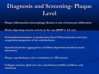 Diagnosis and Screening- PlaqueDiagnosis and Screening- Plaque
LevelLevel
 Plaque inflammation (macrophage density or rate of monocyte infiltration)Plaque inflammation (macrophage density or rate of monocyte infiltration)
 Matrix digesting enzyme activity in the cap (MMP 2, 3,9, etc)Matrix digesting enzyme activity in the cap (MMP 2, 3,9, etc)
 Endothelial denudation or dysfunction (local NO production, anti/pro-Endothelial denudation or dysfunction (local NO production, anti/pro-
coagulation properties of the endothelium)coagulation properties of the endothelium)
 Superficial platelet aggregation and fibrin deposition (residual muralSuperficial platelet aggregation and fibrin deposition (residual mural
thrombus)thrombus)
 Plaque cap thickness with a resolution of <100 micronPlaque cap thickness with a resolution of <100 micron
 Collagen content, lipid core size, mechanical stability (stiffness andCollagen content, lipid core size, mechanical stability (stiffness and
elasticity)  elasticity)  
 