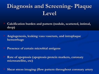 Diagnosis and Screening- PlaqueDiagnosis and Screening- Plaque
LevelLevel
 Calcification burden and pattern (nodule, scattered, intimal,Calcification burden and pattern (nodule, scattered, intimal,
deep)deep)
 Angiogenesis, leaking vasa vaserum, and intraplaqueAngiogenesis, leaking vasa vaserum, and intraplaque
hemorrhagehemorrhage
 Presence of certain microbial antigensPresence of certain microbial antigens
 Rate of apoptosis (apoptosis protein markers, coronaryRate of apoptosis (apoptosis protein markers, coronary
microsatellite, etc)microsatellite, etc)
 Shear stress imaging (flow pattern throughout coronary arteryShear stress imaging (flow pattern throughout coronary artery
 