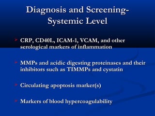 Diagnosis and Screening-Diagnosis and Screening-
Systemic LevelSystemic Level
 CRP, CD40L, ICAM-1, VCAM, and otherCRP, CD40L, ICAM-1, VCAM, and other
serological markers of inflammationserological markers of inflammation
 MMPs and acidic digesting proteinases and theirMMPs and acidic digesting proteinases and their
inhibitors such as TIMMPs and cystatininhibitors such as TIMMPs and cystatin
 Circulating apoptosis marker(s)Circulating apoptosis marker(s)
 Markers of blood hypercoagulabilityMarkers of blood hypercoagulability
 