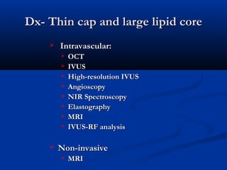Dx- Thin cap and large lipid coreDx- Thin cap and large lipid core
   Intravascular:Intravascular:
 OCTOCT
 IVUSIVUS
 High-resolution IVUSHigh-resolution IVUS
 AngioscopyAngioscopy
 NIR SpectroscopyNIR Spectroscopy
 ElastographyElastography
 MRIMRI
 IVUS-RF analysisIVUS-RF analysis
  
 Non-invasiveNon-invasive
 MRIMRI
 