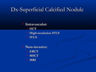 Dx-Superficial Calcified NoduleDx-Superficial Calcified Nodule
 Intravascular:Intravascular:
 OCTOCT
 High-resolution IVUSHigh-resolution IVUS
 IVUSIVUS
 Non-invasive:Non-invasive:
 EBCTEBCT
 MSCTMSCT
 MRIMRI
 