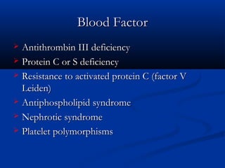 Blood FactorBlood Factor
 Antithrombin III deficiencyAntithrombin III deficiency
 Protein C or S deficiencyProtein C or S deficiency
 Resistance to activated protein C (factor VResistance to activated protein C (factor V
Leiden)Leiden)
 Antiphospholipid syndromeAntiphospholipid syndrome
 Nephrotic syndromeNephrotic syndrome
 Platelet polymorphismsPlatelet polymorphisms
 