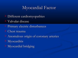 MyocardialMyocardial FactorFactor
 Different cardiomyopathiesDifferent cardiomyopathies
 Valvular diseaseValvular disease
 Primary electric disturbancesPrimary electric disturbances
 Chest traumaChest trauma
 Anomalous origin of coronary arteriesAnomalous origin of coronary arteries
 MyocarditisMyocarditis
 Myocardial bridgingMyocardial bridging
 
