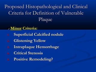 Proposed Histopathological and ClinicalProposed Histopathological and Clinical
Criteria for Definition of VulnerableCriteria for Definition of Vulnerable
PlaquePlaque
••  MinorMinor Criteria:Criteria:
1.1. Superficial Calcified noduleSuperficial Calcified nodule
2.2. Glistening YellowGlistening Yellow
3.3. Intraplaque HemorrhageIntraplaque Hemorrhage
4.4. Critical StenosisCritical Stenosis
5.5. Positive Remodeling?Positive Remodeling?
 
