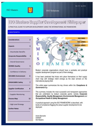.
I
A PRACTICAL GUIDE TO SUPPLIER DEVELOPMENT USING THE INTERNATIONAL ISO FRAMEWORK
C O N T E N T S
Considerations 2
_________________________
Impacts 3
_________________________
- Shareholder Benefits
Corporate Responsibility 4
_________________________
- Overall Governance
ISO9001 Quality 5
_________________________
- Confidence in Delivery
ISO14001 Environment 6
_________________________
OHSAS18001 Safety 7
_________________________
Supplier Certification 8
_________________________
- Supplier Monitoring
Process Map 12
_________________________
- High Level Strategy
Further Notes 13
_________________________
Modern corporate organizations should have a workable and practical
supplier development program as part of their strategy.
It has been predicted that those who place themselves on their supply
chain map with strategic intent emerge as the clear winners on the
international playing field.
This white paper summarizes the key drivers within the Compliance &
Governance leg-
This summary includes the most successful and transparent approaches
that are undertaken by today’s corporate giants- namely Corporate
Responsibility, Quality Management, Environmental Management and
Occupational Health & Safety Management-
A practical approach using the ISO FRAMEWORK is described, with
levels of compliance flagging the actual supplier development to be
deployed.
Andre Barnarde
OWNER
ISO Masters
 