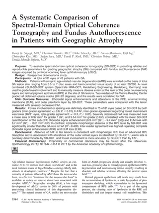 A Systematic Comparison of 
Spectral-Domain Optical Coherence 
Tomography and Fundus Autofluorescence 
in Patients with Geographic Atrophy 
Ramzi G. Sayegh, MD,1 Christian Simader, MD,1 Ulrike Scheschy, MD,1 Alessio Montuoro, Dipl.Ing,1 
Christopher Kiss, MD,1 Stefan Sacu, MD,1 David P. Kreil, PhD,2 Christian Prünte, MD,1 
Ursula Schmidt-Erfurth, MD1 
Purpose: To evaluate spectral-domain optical coherence tomography (SD-OCT) in providing reliable and 
reproducible parameters for grading geographic atrophy (GA) compared with fundus autofluorescence (FAF) 
images acquired by confocal scanning laser ophthalmoscopy (cSLO). 
Design: Prospective observational study. 
Participants: A total of 81 eyes of 42 patients with GA. 
Methods: Patients with atrophic age-related macular degeneration (AMD) were enrolled on the basis of total 
GA lesion size ranging from 0.5 to 7 disc areas and best-corrected visual acuity of at least 20/200. A novel 
combined cSLO-SD-OCT system (Spectralis HRA-OCT, Heidelberg Engineering, Heidelberg, Germany) was 
used to grade foveal involvement and to manually measure disease extent at the level of the outer neurosensory 
layers and retinal pigment epithelium (RPE) at the site of GA lesions. Two readers of the Vienna Reading Center 
graded all obtained volume stacks (2020 degrees), and the results were correlated to FAF. 
Main Outcome Measures: Choroidal signal enhancements and alterations of the RPE, external limiting 
membrane (ELM), and outer plexiform layer by SD-OCT. These parameters were compared with the lesion 
measured with severely decreased FAF. 
Results: Foveal involvement or sparing was definitely identified in 75 of 81 eyes based on SD-OCT by both 
graders (inter-grader agreement: 0.6, P  0.01). In FAF, inter-grader agreement regarding foveal involvement 
was lower (48/81 eyes, inter-grader agreement: 0.3, P  0.01). Severely decreased FAF was measured over 
a mean area of 8.97 mm2 for grader 1 (G1) and 9.54 mm2 for grader 2 (G2), consistent with the mean SD-OCT 
quantification of the sub-RPE choroidal signal enhancement (8.9 mm2 [G1] 9.4 mm2 [G2]) and ELM loss with 
8.7 mm2 (G1) 10.2 mm2 (G2). In contrast, complete morphologic absence of the RPE layer by SD-OCT was 
significantly smaller than the GA size in FAF (R20.400). Inter-reader agreement was highest regarding complete 
choroidal signal enhancement (0.98) and ELM loss (0.98). 
Conclusions: Absence of FAF in GA lesions is consistent with morphologic RPE loss or advanced RPE 
disruption and is associated with alterations of the outer retinal layers as identified by SD-OCT. Lesion size is 
precisely determinable by SD-OCT, and foveal involvement is more accurate by SD-OCT than by FAF. 
Financial Disclosure(s): Proprietary or commercial disclosure may be found after the references. 
Ophthalmology 2011;118:1844–1851 © 2011 by the American Academy of Ophthalmology. 
Age-related macular degeneration (AMD) affects an esti-mated 
30 to 50 million individuals worldwide1 and is the 
most common cause of legal blindness among elderly indi-viduals 
in developed countries.2,3 Despite the fact that a 
minority of patients affected by AMD have the neovascular 
form, no effective “treatment for the neovascular form” is 
available to reduce or reverse visual loss associated with 
atrophic AMD.4,5 Geographic atrophy (GA), a late stage 
development of AMD, occurs in 20% of patients with 
preexisting clinical hallmarks of this degenerative dis-ease. 
5–8 The natural course of GA, unlike the neovascular 
form of AMD, progresses slowly and usually involves vi-sual 
loss, primarily due to retinal pigment epithelium (RPE) 
degeneration and neurosensory retinal atrophy resulting in 
absolute and relative scotoma affecting the central vision 
field.9–12 
Retinal pigment epithelium cell death may result from 
the accumulation of lipofuscin, a toxic by-product of pho-toreceptor 
shedding, which accumulates in the lysosomal 
compartment of RPE cells.11,13 As a part of the aging 
process, the clearing ratio of lipofuscin in the RPE cell 
diminishes and can impair normal cell metabolism. This 
1844 © 2011 by the American Academy of Ophthalmology ISSN 0161-6420/11/$–see front matter 
Published by Elsevier Inc. doi:10.1016/j.ophtha.2011.01.043 
 