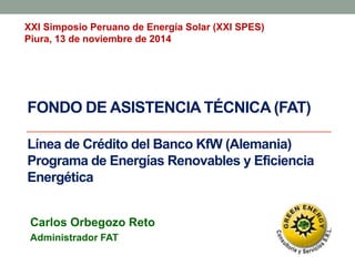 FONDO DE ASISTENCIA TÉCNICA (FAT)
Línea de Crédito del Banco KfW (Alemania)
Programa de Energías Renovables y Eficiencia
Energética
Carlos Orbegozo Reto
Administrador FAT
XXI Simposio Peruano de Energía Solar (XXI SPES)
Piura, 13 de noviembre de 2014
 