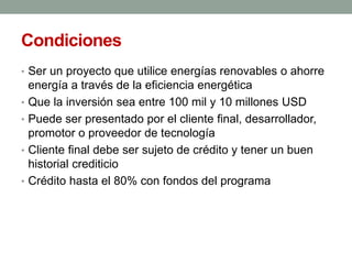 Condiciones
• Ser un proyecto que utilice energías renovables o ahorre
energía a través de la eficiencia energética
• Que la inversión sea entre 100 mil y 10 millones USD
• Puede ser presentado por el cliente final, desarrollador,
promotor o proveedor de tecnología
• Cliente final debe ser sujeto de crédito y tener un buen
historial crediticio
• Crédito hasta el 80% con fondos del programa
 