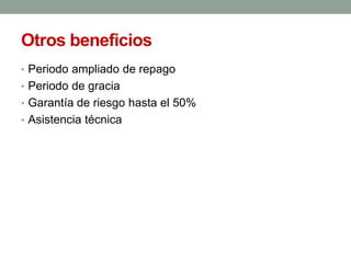 Otros beneficios
• Periodo ampliado de repago
• Periodo de gracia
• Garantía de riesgo hasta el 50%
• Asistencia técnica
 