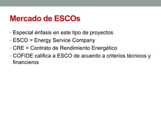 Mercado de ESCOs
• Especial énfasis en este tipo de proyectos
• ESCO = Energy Service Company
• CRE = Contrato de Rendimiento Energético
• COFIDE califica a ESCO de acuerdo a criterios técnicos y
financieros
 