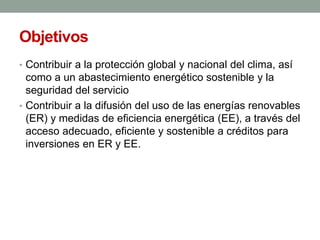 Objetivos
• Contribuir a la protección global y nacional del clima, así
como a un abastecimiento energético sostenible y la
seguridad del servicio
• Contribuir a la difusión del uso de las energías renovables
(ER) y medidas de eficiencia energética (EE), a través del
acceso adecuado, eficiente y sostenible a créditos para
inversiones en ER y EE.
 