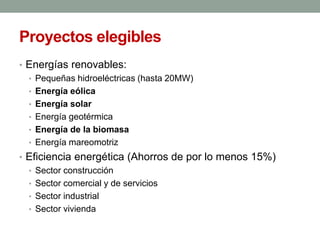 Proyectos elegibles
• Energías renovables:
• Pequeñas hidroeléctricas (hasta 20MW)
• Energía eólica
• Energía solar
• Energía geotérmica
• Energía de la biomasa
• Energía mareomotriz
• Eficiencia energética (Ahorros de por lo menos 15%)
• Sector construcción
• Sector comercial y de servicios
• Sector industrial
• Sector vivienda
 
