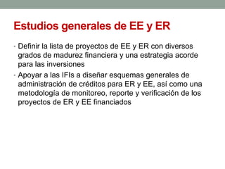 Estudios generales de EE y ER
• Definir la lista de proyectos de EE y ER con diversos
grados de madurez financiera y una estrategia acorde
para las inversiones
• Apoyar a las IFIs a diseñar esquemas generales de
administración de créditos para ER y EE, así como una
metodología de monitoreo, reporte y verificación de los
proyectos de ER y EE financiados
 