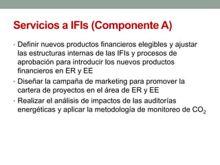 Servicios a IFIs (Componente A)
• Definir nuevos productos financieros elegibles y ajustar
las estructuras internas de las IFIs y procesos de
aprobación para introducir los nuevos productos
financieros en ER y EE
• Diseñar la campaña de marketing para promover la
cartera de proyectos en el área de ER y EE
• Realizar el análisis de impactos de las auditorías
energéticas y aplicar la metodología de monitoreo de CO2
 