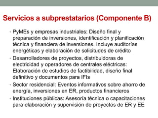 Servicios a subprestatarios (Componente B)
• PyMEs y empresas industriales: Diseño final y
preparación de inversiones, identificación y planificación
técnica y financiera de inversiones. Incluye auditorías
energéticas y elaboración de solicitudes de crédito
• Desarrolladores de proyectos, distribuidoras de
electricidad y operadores de centrales eléctricas:
Elaboración de estudios de factibilidad, diseño final
definitivo y documentos para IFIs
• Sector residencial: Eventos informativos sobre ahorro de
energía, inversiones en ER, productos financieros
• Instituciones públicas: Asesoría técnica o capacitaciones
para elaboración y supervisión de proyectos de ER y EE
 