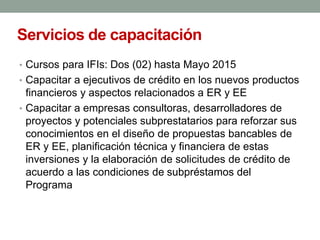 Servicios de capacitación
• Cursos para IFIs: Dos (02) hasta Mayo 2015
• Capacitar a ejecutivos de crédito en los nuevos productos
financieros y aspectos relacionados a ER y EE
• Capacitar a empresas consultoras, desarrolladores de
proyectos y potenciales subprestatarios para reforzar sus
conocimientos en el diseño de propuestas bancables de
ER y EE, planificación técnica y financiera de estas
inversiones y la elaboración de solicitudes de crédito de
acuerdo a las condiciones de subpréstamos del
Programa
 